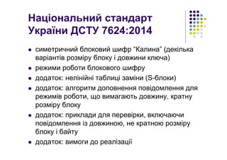 Національний стандарт
України ДСТУ 7624:2014
симетричний блоковий шифр “Калина” (декілька
варіантів розміру блоку і довжини ключа)
режими роботи блокового шифру
додаток: нелінійні таблиці заміни (S-блоки)
додаток: алгоритм доповнення повідомлення для
режимів роботи, що вимагають довжину, кратну
розміру блоку
додаток: приклади для перевірки, включаючи
повідомлення із довжиною, не кратною розміру
блоку і байту
додаток: вимоги до реалізації
 