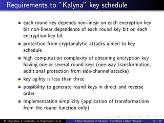 Requirements to ”Kalyna” key schedule
each round key depends non-linear on each encryption key
bit non-linear dependence of each round key bit on each
encryption key bit
protection from cryptanalytic attacks aimed to key
schedule
high computation complexity of obtaining encryption key
having one or several round keys (one-way transformation,
additional protection from side-channel attacks)
key agility is less than three
possibility to generate round keys in direct and reverse
order
implementation simplicity (application of transformations
from the round function only)
R. Oliynykov, I. Gorbenko, O. Kazymyrov, et al. A New Standard of Ukraine: The Block Cipher ”Kalyna” 12 / 20
 