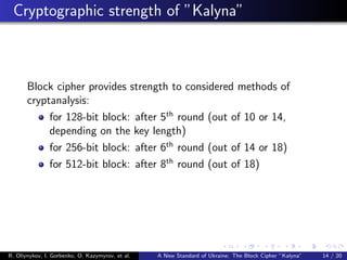 Cryptographic strength of ”Kalyna”
Block cipher provides strength to considered methods of
cryptanalysis:
for 128-bit block: after 5th
round (out of 10 or 14,
depending on the key length)
for 256-bit block: after 6th
round (out of 14 or 18)
for 512-bit block: after 8th
round (out of 18)
R. Oliynykov, I. Gorbenko, O. Kazymyrov, et al. A New Standard of Ukraine: The Block Cipher ”Kalyna” 14 / 20
 