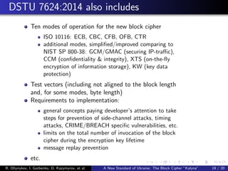 DSTU 7624:2014 also includes
Ten modes of operation for the new block cipher
ISO 10116: ECB, CBC, CFB, OFB, CTR
additional modes, simpliﬁed/improved comparing to
NIST SP 800-38: GCM/GMAC (securing IP-traﬃc),
CCM (conﬁdentiality & integrity), XTS (on-the-ﬂy
encryption of information storage), KW (key data
protection)
Test vectors (including not aligned to the block length
and, for some modes, byte length)
Requirements to implementation:
general concepts paying developer’s attention to take
steps for prevention of side-channel attacks, timing
attacks, CRIME/BREACH speciﬁc vulnerabilities, etc.
limits on the total number of invocation of the block
cipher during the encryption key lifetime
message replay prevention
etc.
R. Oliynykov, I. Gorbenko, O. Kazymyrov, et al. A New Standard of Ukraine: The Block Cipher ”Kalyna” 19 / 20
 