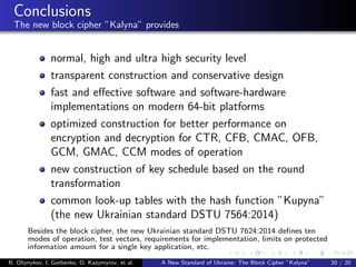 Conclusions
The new block cipher ”Kalyna” provides
normal, high and ultra high security level
transparent construction and conservative design
fast and eﬀective software and software-hardware
implementations on modern 64-bit platforms
optimized construction for better performance on
encryption and decryption for CTR, CFB, CMAC, OFB,
GCM, GMAC, CCM modes of operation
new construction of key schedule based on the round
transformation
common look-up tables with the hash function ”Kupyna”
(the new Ukrainian standard DSTU 7564:2014)
Besides the block cipher, the new Ukrainian standard DSTU 7624:2014 deﬁnes ten
modes of operation, test vectors, requirements for implementation, limits on protected
information amount for a single key application, etc.
R. Oliynykov, I. Gorbenko, O. Kazymyrov, et al. A New Standard of Ukraine: The Block Cipher ”Kalyna” 20 / 20
 