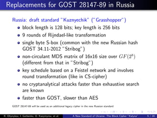 Replacements for GOST 28147-89 in Russia
Russia: draft standard ”Kuznyechik” (”Grasshopper”)
block length is 128 bits; key length is 256 bits
9 rounds of Rijndael-like transformation
single byte S-box (common with the new Russian hash
GOST 34.11-2012 ”Stribog”)
non-circulant MDS matrix of 16x16 size over GF(28
)
(diﬀerent from that in ”Stribog”)
key schedule based on a Feistel network and involves
round transformation (like in CS-cipher)
no cryptanalytical attacks faster than exhaustive search
are known
faster than GOST, slower than AES
GOST 28147-89 will be used as an additional legacy cipher in the new Russian standard
R. Oliynykov, I. Gorbenko, O. Kazymyrov, et al. A New Standard of Ukraine: The Block Cipher ”Kalyna” 5 / 20
 