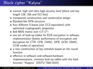 Block cipher ”Kalyna”
normal, high and ultra high security level (block and key
length 128, 256 and 512 bits)
transparent construction and conservative design
Rijndael-like SPN structure
four diﬀerent S-boxes (not CCZ-equivalent) with
optimized cryptographic properties
8x8 MDS matrix over GF(28
)
one set of look-up tables for ECB encryption in software
implementation (better performance of encryption and
decryption for CTR, CFB, CMAC, OFB, GCM, GMAC,
CCM modes of operation)
a new construction of key schedule based on the round
function
eﬀective in software and software-hardware
implementations, common look-up tables with the hash
function ”Kupyna” (DSTU 7564:2014)
R. Oliynykov, I. Gorbenko, O. Kazymyrov, et al. A New Standard of Ukraine: The Block Cipher ”Kalyna” 6 / 20
 