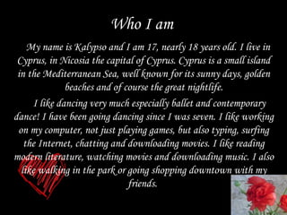 Who I am My name is Kalypso and I am 17, nearly 18 years old. I live in Cyprus, in Nicosia the capital of Cyprus. Cyprus is a small island in the Mediterranean Sea, well known for its sunny days, golden beaches and of course the great nightlife. I like dancing very much especially ballet and contemporary  dance!  I have  been  going danc ing  since  I  was  seven.  I like working  on  my computer, not just playing games, but also  ty ping,   surfing the  I nternet, chatting  and  downloading movies.   I like reading modern  l iterature, watching movies  and  downloading music. I also like walk ing in  the park or  going  shopping   downtown with my friends.  