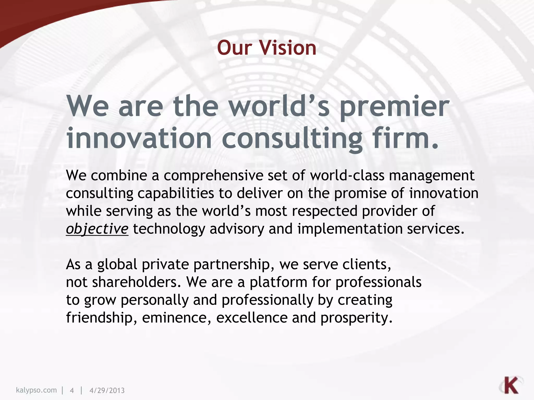 kalypso.com 4 4/29/2013
We combine a comprehensive set of world-class management
consulting capabilities to deliver on the promise of innovation
while serving as the world’s most respected provider of
objective technology advisory and implementation services.
We are the world’s premier
innovation consulting firm.
Our Vision
As a global private partnership, we serve clients,
not shareholders. We are a platform for professionals
to grow personally and professionally by creating
friendship, eminence, excellence and prosperity.
 