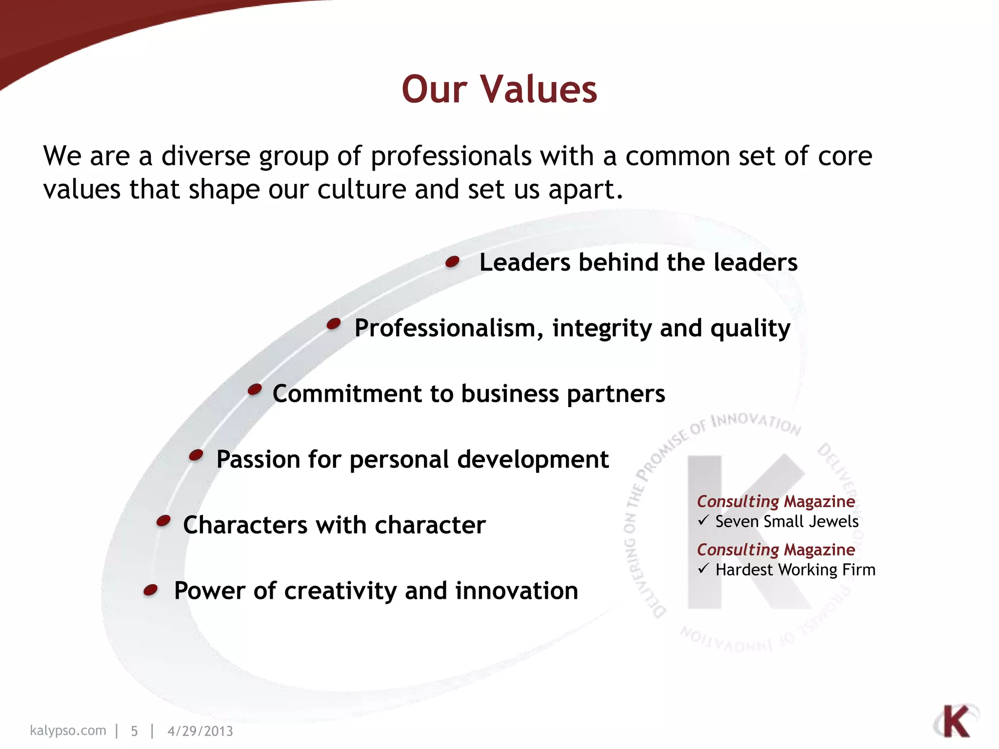 kalypso.com 5 4/29/2013
Our Values
We are a diverse group of professionals with a common set of core
values that shape our culture and set us apart.
Leaders behind the leaders
Power of creativity and innovation
Passion for personal development
Commitment to business partners
Professionalism, integrity and quality
Characters with character
Consulting Magazine
 Seven Small Jewels
Consulting Magazine
 Hardest Working Firm
 