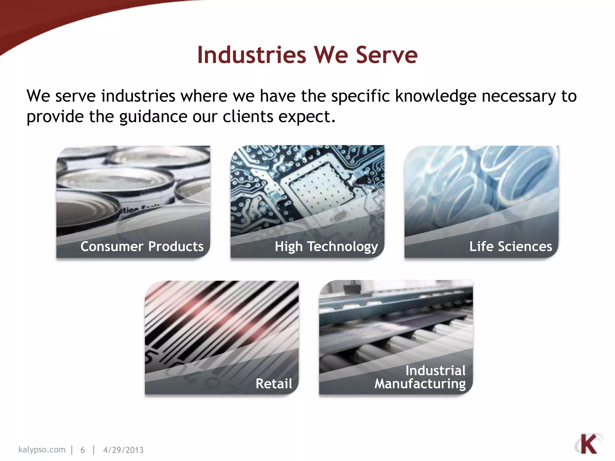 kalypso.com 6 4/29/2013
Industries We Serve
We serve industries where we have the specific knowledge necessary to
provide the guidance our clients expect.
Industrial
Manufacturing
Life Sciences
Retail
High TechnologyConsumer Products
 
