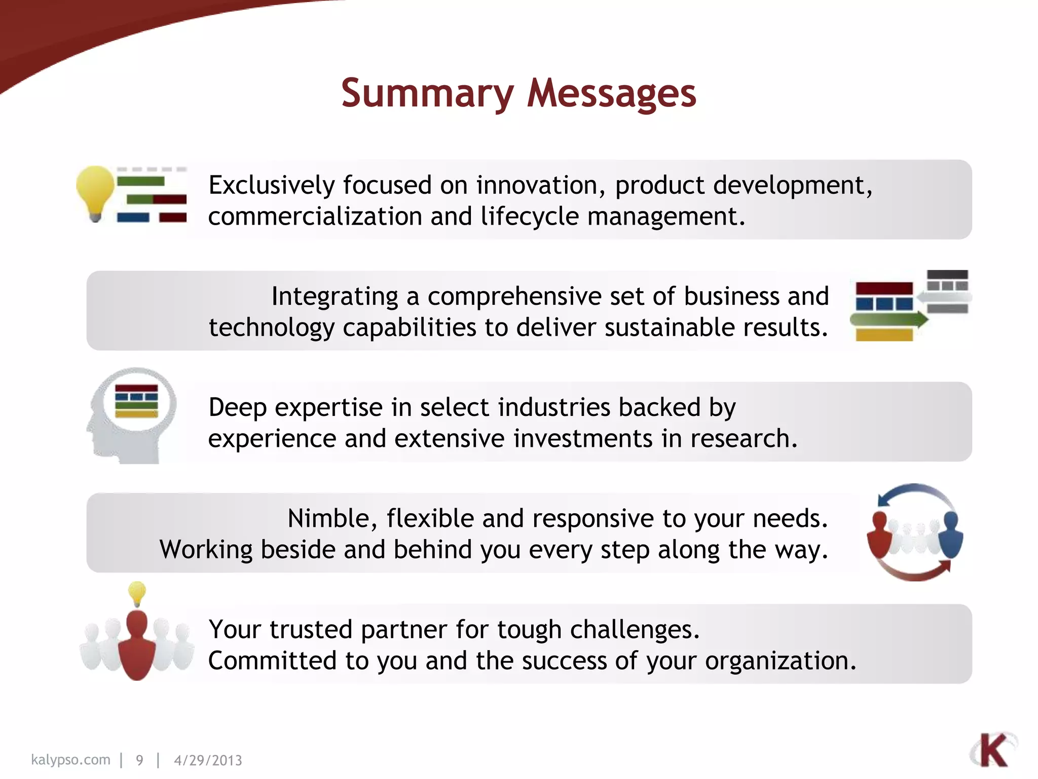 kalypso.com 9 4/29/2013
Summary Messages
Exclusively focused on innovation, product development,
commercialization and lifecycle management.
Integrating a comprehensive set of business and
technology capabilities to deliver sustainable results.
Deep expertise in select industries backed by
experience and extensive investments in research.
Nimble, flexible and responsive to your needs.
Working beside and behind you every step along the way.
Your trusted partner for tough challenges.
Committed to you and the success of your organization.
 
