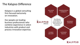 The Kalypso Difference
Our Mission
is to help our
clients deliver on
the promise of
innovation
SUSTAINED
RESULTS
INFORMED
OPINIONS
COMPREHENSIVE
CAPABILITY
FLEXIBLE
DELIVERY
EXCLUSIVE
FOCUS
Kalypso is a global consulting
firm focused exclusively
on innovation.
Our people are leading
business professionals who
combine experience in select
industries with product and
process innovation expertise.
 