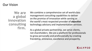 Our Vision
We combine a comprehensive set of world-class
management consulting capabilities to deliver
on the promise of innovation while serving as
the world’s most respected provider of objective
technology advisory and implementation services.
We are
a global
innovation
consulting
firm. As a global private partnership, we serve clients,
not shareholders. We are a platform for professionals
to grow personally and professionally by creating
friendship, eminence, excellence and prosperity.
 