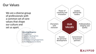 Our Values
Consulting Magazine
 Small Jewel
 Hardest Working Firm
 Best Firm Culture
 Most Interesting Assignments
 Positive Impact on Clients
OUR
VALUES
Leaders
behind the
leaders
Power of
creativity and
innovation
Passion
for personal
development
Commitment
to business
partners
Professionalism,
integrity and
quality
Characters
with
character
We are a diverse group
of professionals with
a common set of core
values that shape
our culture and
set us apart.
 