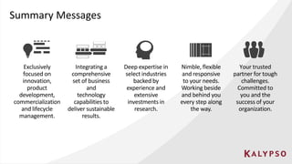 Summary Messages
Exclusively
focused on
innovation,
product
development,
commercialization
and lifecycle
management.
Integrating a
comprehensive
set of business
and
technology
capabilities to
deliver sustainable
results.
Deep expertise in
select industries
backed by
experience and
extensive
investments in
research.
Nimble, flexible
and responsive
to your needs.
Working beside
and behind you
every step along
the way.
Your trusted
partner for tough
challenges.
Committed to
you and the
success of your
organization.
 