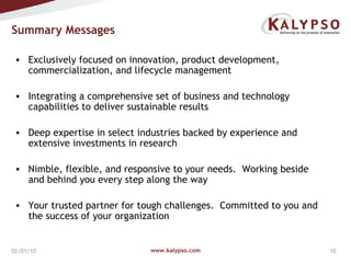 Summary Messages www.kalypso.com 02/08/10 Exclusively focused on innovation, product development, commercialization, and lifecycle management Integrating a comprehensive set of business and technology capabilities to deliver sustainable results Deep expertise in select industries backed by experience and extensive investments in research  Nimble, flexible, and responsive to your needs.  Working beside and behind you every step along the way Your trusted partner for tough challenges.  Committed to you and the success of your organization 