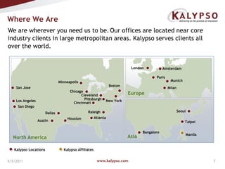 www.kalypso.com4/5/2011Where We AreWe are wherever you need us to be.Our offices are located near core industry clients in large metropolitan areas. Kalypso serves clients all over the world.LondonAmsterdamParisMunichMinneapolisBostonSan JoseMilanChicagoEuropeClevelandPittsburghNew YorkLos AngelesCincinnatiSan DiegoSeoulRaleighDallasAtlantaHoustonAustinTaipeiBangaloreManilaAsiaNorth AmericaKalypso LocationsKalypso Affiliates