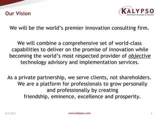 Our Vision We will be the world’s premier innovation consulting firm.  We will combine a comprehensive set of world-class capabilities to deliver on the promise of innovation while becoming the world’s most respected provider of objective technology advisory and implementation services.As a private partnership, we serve clients, not shareholders. We are a platform for professionals to grow personally and professionally by creating friendship, eminence, excellence and prosperity.www.kalypso.com8/3/2011