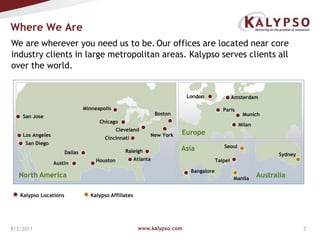 www.kalypso.com8/3/2011Where We AreWe are wherever you need us to be.Our offices are located near core industry clients in large metropolitan areas. Kalypso serves clients all over the world.LondonAmsterdamMinneapolisParisBostonMunichSan JoseChicagoMilanClevelandEuropeNew YorkLos AngelesCincinnatiSan DiegoSeoulAsiaRaleighDallasSydneyAtlantaHoustonTaipeiAustinBangaloreNorth AmericaAustraliaManilaKalypso LocationsKalypso Affiliates