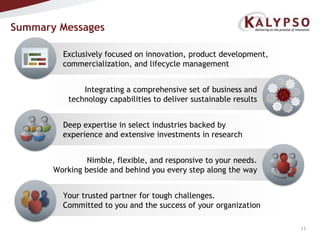 Summary MessagesExclusively focused on innovation, product development, commercialization, and lifecycle managementIntegrating a comprehensive set of business and technology capabilities to deliver sustainable resultsDeep expertise in select industries backed by experience and extensive investments in researchNimble, flexible, and responsive to your needs.  Working beside and behind you every step along the wayYour trusted partner for tough challenges.  Committed to you and the success of your organization