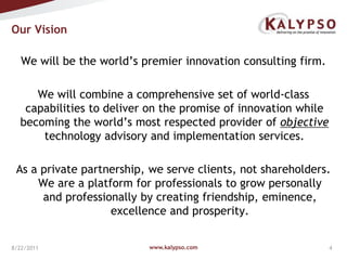 Our Vision We will be the world’s premier innovation consulting firm.  We will combine a comprehensive set of world-class capabilities to deliver on the promise of innovation while becoming the world’s most respected provider of objective technology advisory and implementation services.As a private partnership, we serve clients, not shareholders. We are a platform for professionals to grow personally and professionally by creating friendship, eminence, excellence and prosperity.www.kalypso.com8/18/2011