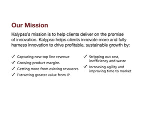 Our Mission
Kalypso’s mission is to help clients deliver on the promise
of innovation. Kalypso helps clients innovate more and fully
harness innovation to drive profitable, sustainable growth by:

   Capturing new top line revenue          S
                                            tripping out cost,
                                           inefficiency and waste
   Growing product margins
                                           I
                                           ncreasing agility and
   G
    etting more from existing resources
                                           improving time to market
   Extracting greater value from IP
 