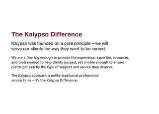 The Kalypso Difference
Kalypso was founded on a core principle – we will
serve our clients the way they want to be served.
We are a firm big enough to provide the experience, expertise, resources,
and tools needed to help clients succeed, yet nimble enough to ensure
clients get exactly the type of support and service they deserve.

The Kalypso approach is unlike traditional professional
service firms – it’s the Kalypso Difference.
 