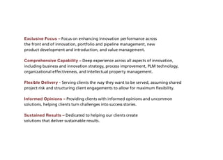 Exclusive Focus – Focus on enhancing innovation performance across
the front end of innovation, portfolio and pipeline management, new
product development and introduction, and value management.

Comprehensive Capability – Deep experience across all aspects of innovation,
including business and innovation strategy, process improvement, PLM technology,
organizational effectiveness, and intellectual property management.

Flexible Delivery - Serving clients the way they want to be served, assuming shared
project risk and structuring client engagements to allow for maximum flexibility.

Informed Opinions – Providing clients with informed opinions and uncommon
solutions, helping clients turn challenges into success stories.

Sustained Results – Dedicated to helping our clients create
solutions that deliver sustainable results.
 
