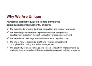 Why We Are Unique
Kalypso is distinctly qualified to help companies
attain business improvements, bringing:
  T
   he expertise to improve business, innovation and product strategies
  T
   he knowledge and tools to improve innovation and product
  development execution through innovation process improvement
  T
   he experience to change innovation culture on a global scale
  T
   he know-how to maximize profit and return on investment
  through skillful pricing and value management
  T
   he capability to enable change and sustain innovation improvements by
  implementing appropriate information technology and training programs
 