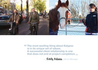 “ The most exciting thing about Kalypso
   is in its unique set of values.
  A successful client relationship is one
  that does not end at project completion.
                                             ”
               –   Emily Adams , Senior Manager
 