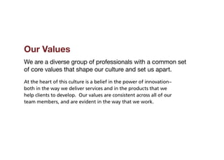 Our Values
We are a diverse group of professionals with a common set
of core values that shape our culture and set us apart.
At the heart of this culture is a belief in the power of innovation–
both in the way we deliver services and in the products that we
help clients to develop. Our values are consistent across all of our
team members, and are evident in the way that we work.
 
