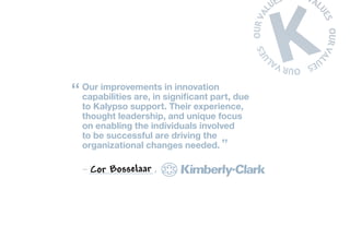 “ Our improvements significant part, due
   capabilities are, in
                        in innovation

  to Kalypso support. Their experience,
  thought leadership, and unique focus
  on enabling the individuals involved
  to be successful are driving the
  organizational changes needed. ”

  –   Cor Bosselaar   ,
 