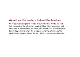 We act as the leaders behind the leaders.
We invest in the long-term success of our individual clients, not just
their companies. We celebrate every individual client promotion and
view them as a measure of our value, and believe that trusted advisors
do not stop advising when the project is complete. We reserve the
spotlight and glory of success for our clients, not the consulting team.
 