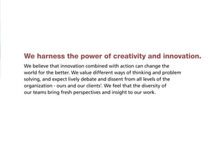 We harness the power of creativity and innovation.
We believe that innovation combined with action can change the
world for the better. We value different ways of thinking and problem
solving, and expect lively debate and dissent from all levels of the
organization - ours and our clients’. We feel that the diversity of
our teams bring fresh perspectives and insight to our work.
 