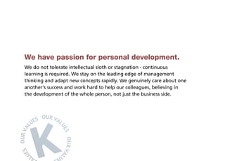 We have passion for personal development.
We do not tolerate intellectual sloth or stagnation - continuous
learning is required. We stay on the leading edge of management
thinking and adapt new concepts rapidly. We genuinely care about one
another’s success and work hard to help our colleagues, believing in
the development of the whole person, not just the business side.
 