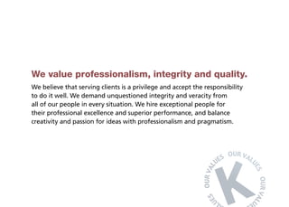 We value professionalism, integrity and quality.
We believe that serving clients is a privilege and accept the responsibility
to do it well. We demand unquestioned integrity and veracity from
all of our people in every situation. We hire exceptional people for
their professional excellence and superior performance, and balance
creativity and passion for ideas with professionalism and pragmatism.
 