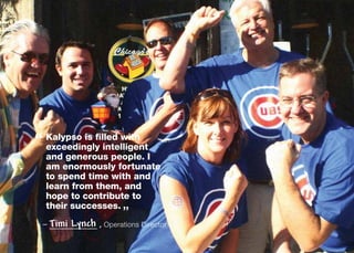 “ Kalypso is filled with
  
  exceedingly intelligent
  and generous people. I
  am enormously fortunate
  to spend time with and
  learn from them, and
  hope to contribute to
                     
  their successes.
                         ”
 – Timi   Lynch   , Operations Director
 