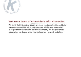 We are a team of characters with character.
We think that interesting people are more fun to work with, and build
life-long relationships with our colleagues. We foster a healthy lack
of respect for hierarchy and positional authority. We are passionate
about what we do and know how to have fun - at work and after.
 