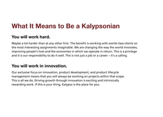 What It Means to Be a Kalypsonian
You will work hard.
Maybe a lot harder than at any other firm. The benefit is working with world-class clients on
the most interesting assignments imaginable. We are changing the way the world innovates,
improving people’s lives and the economies in which we operate in return. This is a privilege
and it is our responsibility to do it well. This is not just a job or a career – it’s a calling.


You will work in innovation.
Our exclusive focus on innovation, product development, and product lifecycle
management means that you will always be working on projects within that scope.
This is all we do. Driving growth through innovation is exciting and intrinsically
rewarding work. If this is your thing, Kalypso is the place for you.
 
