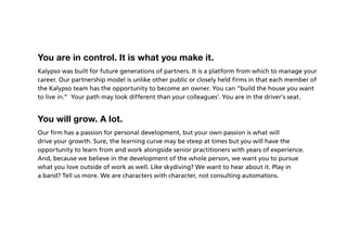 You are in control. It is what you make it.
Kalypso was built for future generations of partners. It is a platform from which to manage your
career. Our partnership model is unlike other public or closely held firms in that each member of
the Kalypso team has the opportunity to become an owner. You can “build the house you want
to live in.” Your path may look different than your colleagues’. You are in the driver’s seat.


You will grow. A lot.
Our firm has a passion for personal development, but your own passion is what will
drive your growth. Sure, the learning curve may be steep at times but you will have the
opportunity to learn from and work alongside senior practitioners with years of experience.
And, because we believe in the development of the whole person, we want you to pursue
what you love outside of work as well. Like skydiving? We want to hear about it. Play in
a band? Tell us more. We are characters with character, not consulting automatons.
 