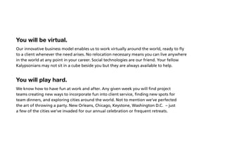 You will be virtual.
Our innovative business model enables us to work virtually around the world, ready to fly
to a client whenever the need arises. No relocation necessary means you can live anywhere
in the world at any point in your career. Social technologies are our friend. Your fellow
Kalypsonians may not sit in a cube beside you but they are always available to help.


You will play hard.
We know how to have fun at work and after. Any given week you will find project
teams creating new ways to incorporate fun into client service, finding new spots for
team dinners, and exploring cities around the world. Not to mention we’ve perfected
the art of throwing a party. New Orleans, Chicago, Keystone, Washington D.C. – just
a few of the cities we’ve invaded for our annual celebration or frequent retreats.
 