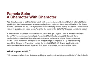 Pamela Soin:
A Character With Character
As a child, I wanted to be the change we all wish to see in the world. A world full of colors, light and
sparkle. But alas, it’s never easy. Desperate to begin my revolution, I was trapped in places like Beaver,
WV and Clemmons, NC. So, I set my sights on Manhattan (my current home). But before I could declare
victory in spreading my noble cause, “Live like the world is flat (LLTWiF),” I needed something bigger.

In 2004 I moved to London and lived in a bar. Later through Kalypso, I lived in Amsterdam where
the LLTWiF movement was formalized. I’ve walked Thai islands, survived N. Korea/S. Korea
conflict in Seoul, wandered Australian rainforests and Indian urban chaos. The success metric
for the LLTWiF movement is simple: % Full Passport Pages. I am proud to say after attending
a wedding this year in Argentina, I earned the coveted LLTWiF 6th degree quadruple-ninja-
hadouken-Level 8 master Jedi Blackbelt. This honor is bestowed once you achieve 100%.


What is your motto?
“Life moves pretty fast. If you don’t stop and look around once in a while, you could miss it.” - Ferris Bueller
 