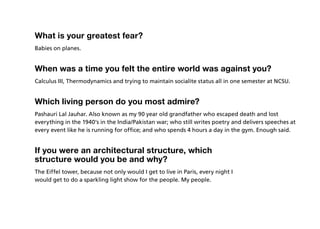 What is your greatest fear?
Babies on planes.


When was a time you felt the entire world was against you?
Calculus III, Thermodynamics and trying to maintain socialite status all in one semester at NCSU.


Which living person do you most admire?
Pashauri Lal Jauhar. Also known as my 90 year old grandfather who escaped death and lost
everything in the 1940’s in the India/Pakistan war; who still writes poetry and delivers speeches at
every event like he is running for office; and who spends 4 hours a day in the gym. Enough said.


If you were an architectural structure, which
structure would you be and why?
The Eiffel tower, because not only would I get to live in Paris, every night I
would get to do a sparkling light show for the people. My people.
 