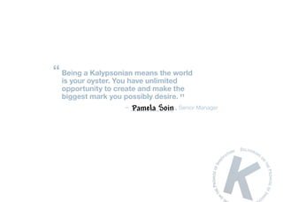 “ Being a Kalypsonian means the world
  is your oyster. You have unlimited
  opportunity to create and make the
  biggest mark you possibly desire. ”
                    –   Pamela Soin , Senior Manager
 