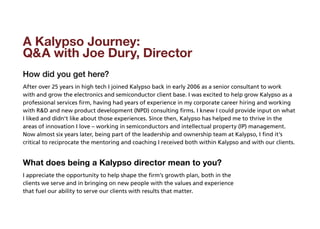 A Kalypso Journey:
QA with Joe Dury, Director
How did you get here?
After over 25 years in high tech I joined Kalypso back in early 2006 as a senior consultant to work
with and grow the electronics and semiconductor client base. I was excited to help grow Kalypso as a
professional services firm, having had years of experience in my corporate career hiring and working
with RD and new product development (NPD) consulting firms. I knew I could provide input on what
I liked and didn’t like about those experiences. Since then, Kalypso has helped me to thrive in the
areas of innovation I love – working in semiconductors and intellectual property (IP) management.
Now almost six years later, being part of the leadership and ownership team at Kalypso, I find it’s
critical to reciprocate the mentoring and coaching I received both within Kalypso and with our clients.


What does being a Kalypso director mean to you?
I appreciate the opportunity to help shape the firm’s growth plan, both in the
clients we serve and in bringing on new people with the values and experience
that fuel our ability to serve our clients with results that matter.
 