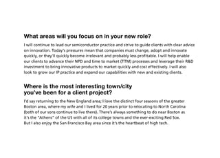 What areas will you focus on in your new role?
I will continue to lead our semiconductor practice and strive to guide clients with clear advice
on innovation. Today’s pressures mean that companies must change, adopt and innovate
quickly, or they’ll quickly become irrelevant and probably less profitable. I will help enable
our clients to advance their NPD and time to market (TTM) processes and leverage their RD
investment to bring innovative products to market quickly and cost effectively. I will also
look to grow our IP practice and expand our capabilities with new and existing clients.


Where is the most interesting town/city
you’ve been for a client project?
I’d say returning to the New England area; I love the distinct four seasons of the greater
Boston area, where my wife and I lived for 20 years prior to relocating to North Carolina
(both of our sons continue to live there). There’s always something to do near Boston as
it’s the “Athens” of the US with all of its college towns and the ever-exciting Red Sox.
But I also enjoy the San Francisco Bay area since it’s the heartbeat of high tech.
 