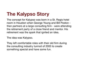 The Kalypso Story
The concept for Kalypso was born in a St. Regis hotel
room in Houston when George Young and Bill Poston -
then partners at a large consulting firm - were attending
the retirement party of a close friend and mentor. His
retirement was the spark that ignited an idea.

The idea was Kalypso.

They left comfortable roles with their old firm during
the consulting industry turmoil of 2003 to create
something special and have some fun.

 