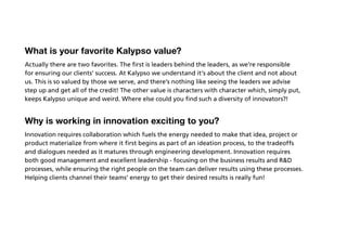What is your favorite Kalypso value?
Actually there are two favorites. The first is leaders behind the leaders, as we’re responsible
for ensuring our clients’ success. At Kalypso we understand it’s about the client and not about
us. This is so valued by those we serve, and there’s nothing like seeing the leaders we advise
step up and get all of the credit! The other value is characters with character which, simply put,
keeps Kalypso unique and weird. Where else could you find such a diversity of innovators?!


Why is working in innovation exciting to you?
Innovation requires collaboration which fuels the energy needed to make that idea, project or
product materialize from where it first begins as part of an ideation process, to the tradeoffs
and dialogues needed as it matures through engineering development. Innovation requires
both good management and excellent leadership - focusing on the business results and RD
processes, while ensuring the right people on the team can deliver results using these processes.
Helping clients channel their teams’ energy to get their desired results is really fun!
 
