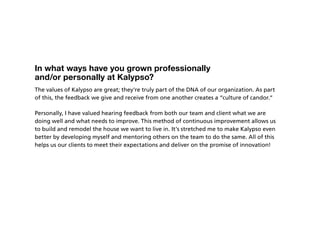 In what ways have you grown professionally
and/or personally at Kalypso?
The values of Kalypso are great; they’re truly part of the DNA of our organization. As part
of this, the feedback we give and receive from one another creates a “culture of candor.”

Personally, I have valued hearing feedback from both our team and client what we are
doing well and what needs to improve. This method of continuous improvement allows us
to build and remodel the house we want to live in. It’s stretched me to make Kalypso even
better by developing myself and mentoring others on the team to do the same. All of this
helps us our clients to meet their expectations and deliver on the promise of innovation!
 