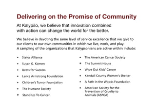Delivering on the Promise of Community
At Kalypso, we believe that innovation combined
with action can change the world for the better.
We believe in devoting the same level of service excellence that we give to
our clients to our own communities in which we live, work, and play.
A sampling of the organizations that Kalypsonians are active within include:

   Stelos Alliance                         The American Cancer Society

   Susan G. Komen                          The Summit House

   Dress for Success                       Wipe Out Kids’ Cancer

   Lance Armstrong Foundation              Kendall County Women’s Shelter

   Children’s Tumor Foundation             A Path in the Woods Foundation

   The Humane Society                       merican Society for the
                                           A
                                           Prevention of Cruelty to
   Stand Up To Cancer                      Animals (ASPCA)
 