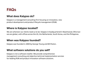FAQs
What does Kalypso do?
Kalypso is a management consulting firm focusing on innovation, new
product development and product lifecycle management (PLM).


Where is Kalypso located?
We are wherever our clients need us to be. Kalypso is headquartered in Beachwood, Ohio but
we are global, with offices across the US, the Netherlands, South Korea, and the Philippines.


When was Kalypso founded?
Kalypso was founded in 2004 by George Young and Bill Poston.


What software solutions do you sell?
Kalypso is not a software reseller. We provide comprehensive
management consulting and objective technical implementation services
for leading PLM and product innovation software solutions.
 