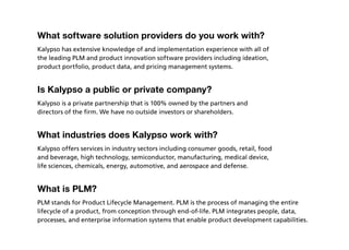 What software solution providers do you work with?
Kalypso has extensive knowledge of and implementation experience with all of
the leading PLM and product innovation software providers including ideation,
product portfolio, product data, and pricing management systems.


Is Kalypso a public or private company?
Kalypso is a private partnership that is 100% owned by the partners and
directors of the firm. We have no outside investors or shareholders.


What industries does Kalypso work with?
Kalypso offers services in industry sectors including consumer goods, retail, food
and beverage, high technology, semiconductor, manufacturing, medical device,
life sciences, chemicals, energy, automotive, and aerospace and defense.


What is PLM?
PLM stands for Product Lifecycle Management. PLM is the process of managing the entire
lifecycle of a product, from conception through end-of-life. PLM integrates people, data,
processes, and enterprise information systems that enable product development capabilities.
 