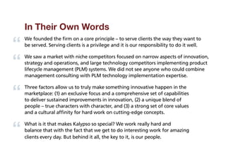 In Their Own Words
We founded the firm on a core principle – to serve clients the way they want to
be served. Serving clients is a privilege and it is our responsibility to do it well.

We saw a market with niche competitors focused on narrow aspects of innovation,
strategy and operations, and large technology competitors implementing product
lifecycle management (PLM) systems. We did not see anyone who could combine
management consulting with PLM technology implementation expertise.

Three factors allow us to truly make something innovative happen in the
marketplace: (1) an exclusive focus and a comprehensive set of capabilities
to deliver sustained improvements in innovation, (2) a unique blend of
people – true characters with character, and (3) a strong set of core values
and a cultural affinity for hard work on cutting-edge concepts.

What is it that makes Kalypso so special? We work really hard and
balance that with the fact that we get to do interesting work for amazing
clients every day. But behind it all, the key to it, is our people.
 
